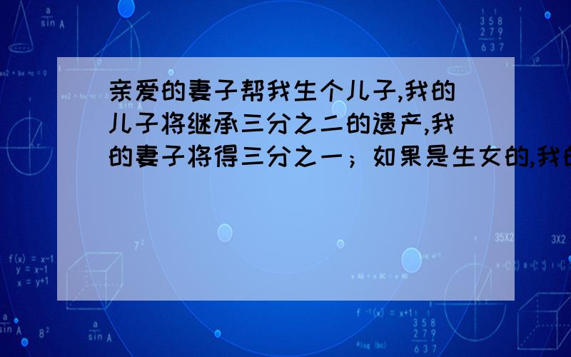 亲爱的妻子帮我生个儿子,我的儿子将继承三分之二的遗产,我的妻子将得三分之一；如果是生女的,我的妻子将继承三分之二 的遗产