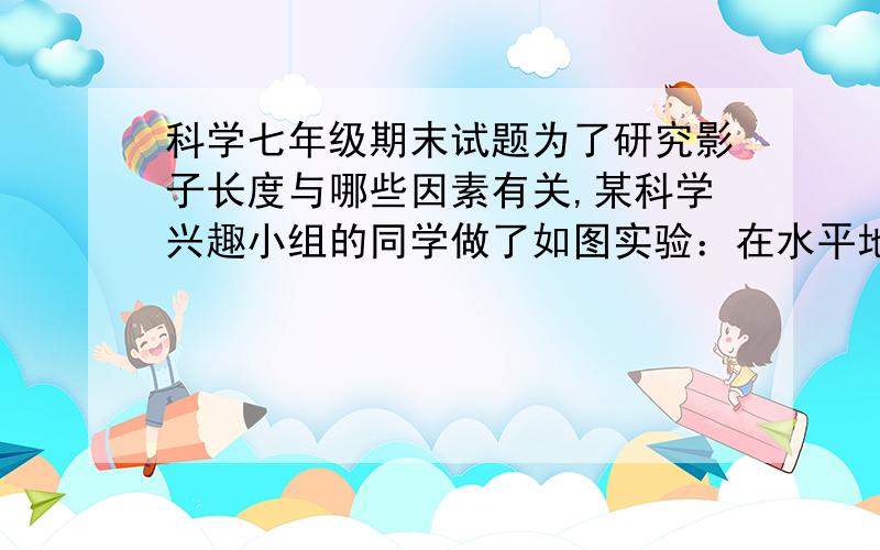 科学七年级期末试题为了研究影子长度与哪些因素有关,某科学兴趣小组的同学做了如图实验：在水平地面上竖直固定一根长杆,长杆上