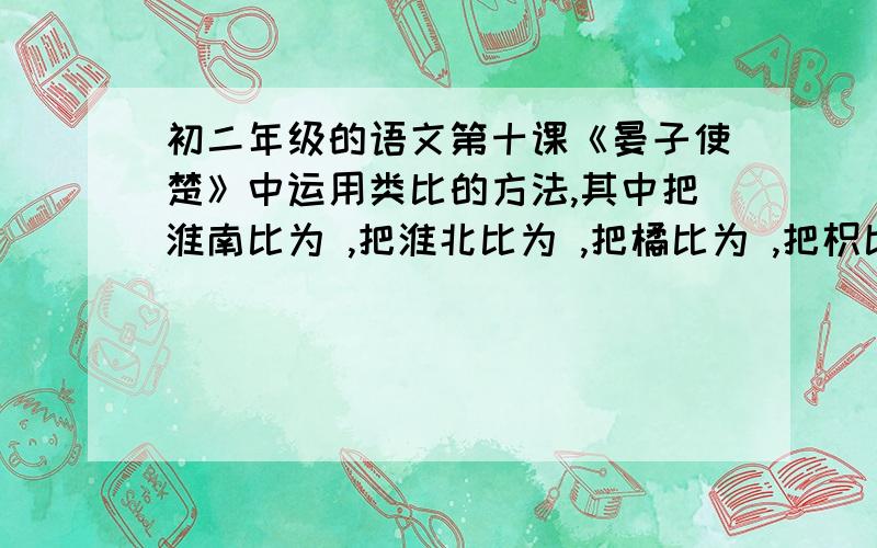 初二年级的语文第十课《晏子使楚》中运用类比的方法,其中把淮南比为 ,把淮北比为 ,把橘比为 ,把枳比为