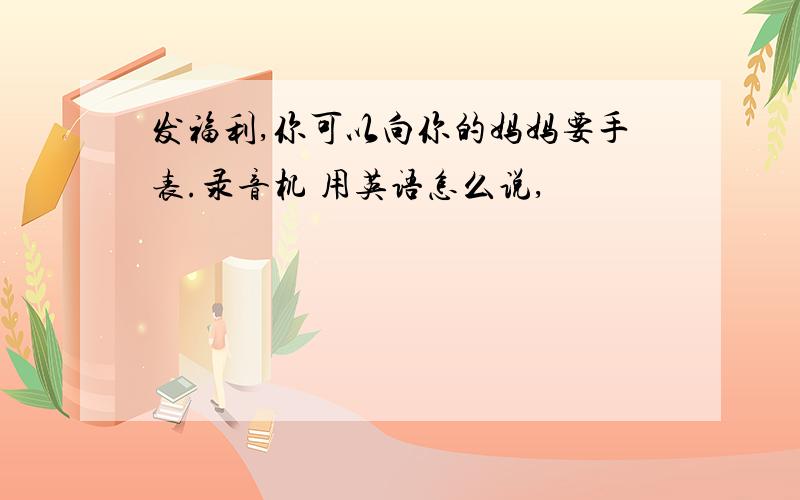 发福利,你可以向你的妈妈要手表.录音机 用英语怎么说,