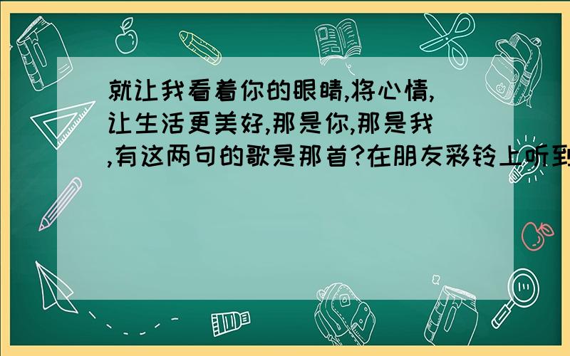 就让我看着你的眼睛,将心情,让生活更美好,那是你,那是我,有这两句的歌是那首?在朋友彩铃上听到