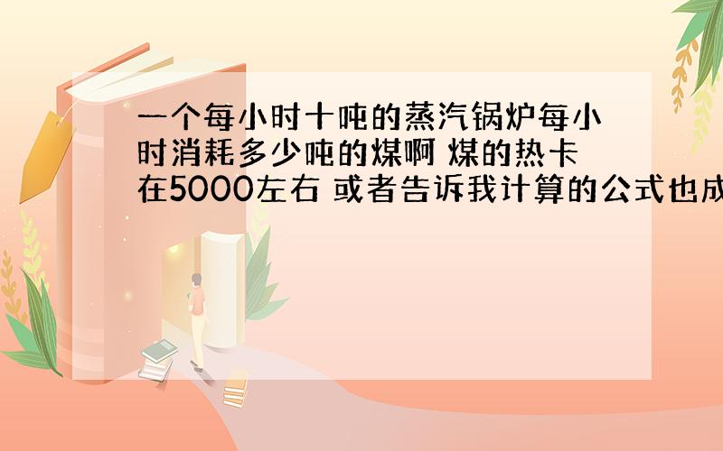 一个每小时十吨的蒸汽锅炉每小时消耗多少吨的煤啊 煤的热卡在5000左右 或者告诉我计算的公式也成