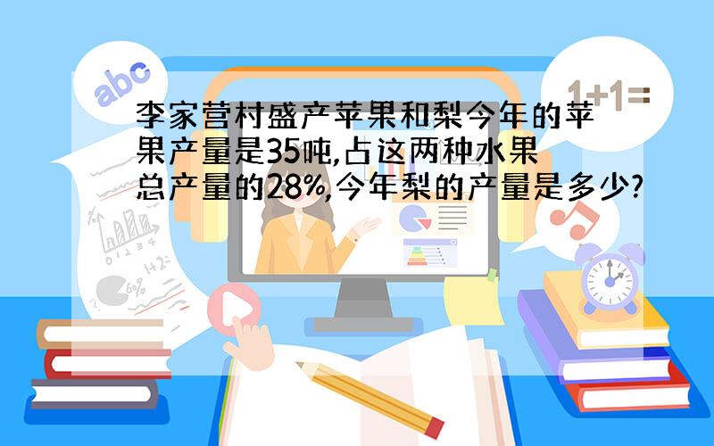 李家营村盛产苹果和梨今年的苹果产量是35吨,占这两种水果总产量的28%,今年梨的产量是多少?