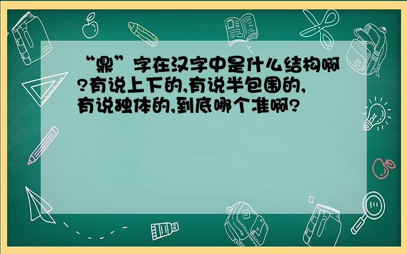 “鼎”字在汉字中是什么结构啊?有说上下的,有说半包围的,有说独体的,到底哪个准啊?