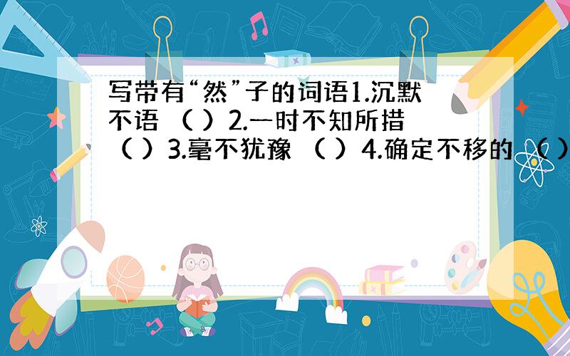 写带有“然”子的词语1.沉默不语 （ ）2.一时不知所措（ ）3.毫不犹豫 （ ）4.确定不移的 （ ）5.保持原样 （