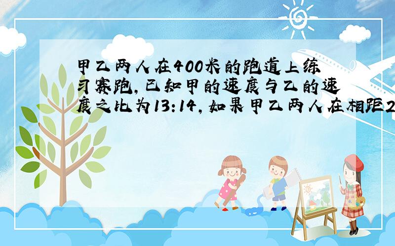 甲乙两人在400米的跑道上练习赛跑,已知甲的速度与乙的速度之比为13:14,如果甲乙两人在相距22米的地点反向出发,经过