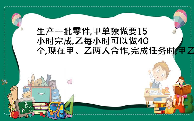 生产一批零件,甲单独做要15小时完成,乙每小时可以做40个,现在甲、乙两人合作,完成任务时,甲乙两人生产零