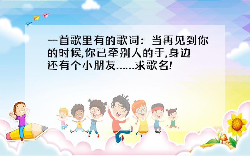 一首歌里有的歌词：当再见到你的时候,你已牵别人的手,身边还有个小朋友……求歌名!