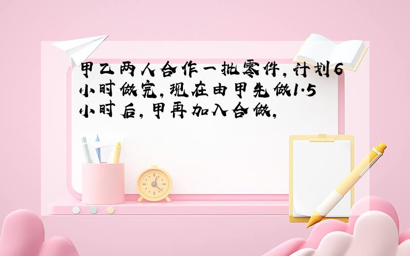 甲乙两人合作一批零件,计划6小时做完,现在由甲先做1.5小时后,甲再加入合做,