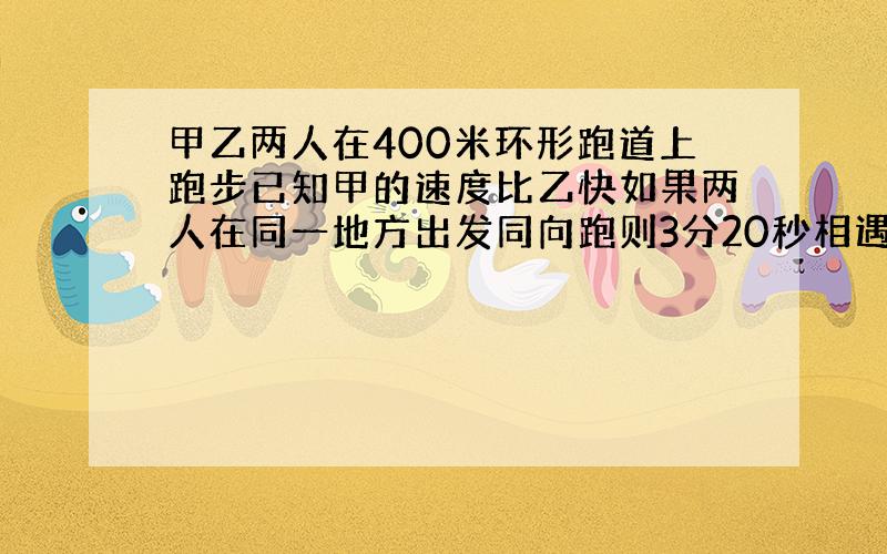 甲乙两人在400米环形跑道上跑步已知甲的速度比乙快如果两人在同一地方出发同向跑则3分20秒相遇一次若相反跑则40秒相遇求