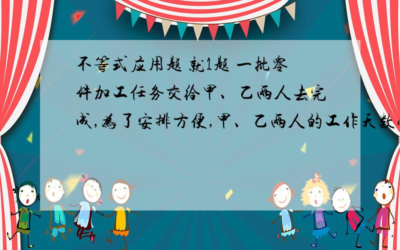 不等式应用题 就1题 一批零件加工任务交给甲、乙两人去完成,为了安排方便,甲、乙两人的工作天数必须是整天数.已知甲单独完