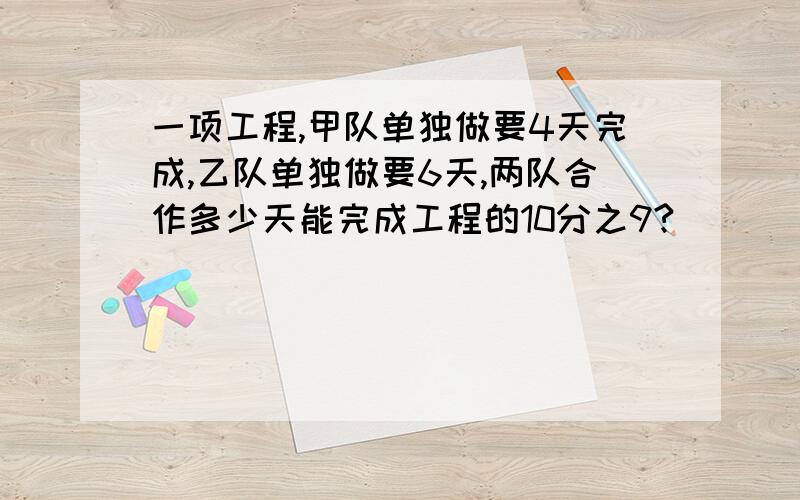 一项工程,甲队单独做要4天完成,乙队单独做要6天,两队合作多少天能完成工程的10分之9?