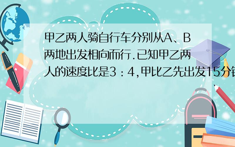 甲乙两人骑自行车分别从A、B两地出发相向而行.已知甲乙两人的速度比是3：4,甲比乙先出发15分钟,相遇时甲比乙少走7千米