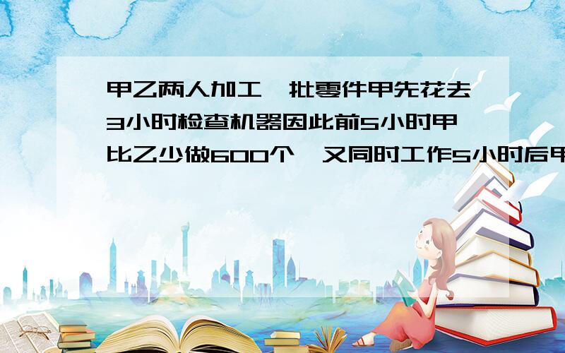 甲乙两人加工一批零件甲先花去3小时检查机器因此前5小时甲比乙少做600个,又同时工作5小时后甲总共加工的个数反而比乙多5