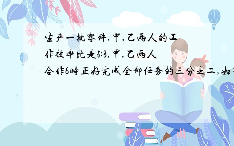 生产一批零件,甲,乙两人的工作效率比是5:3,甲,乙两人合作6时正好完成全部任务的三分之二,如果全部工程由乙单独完成,需