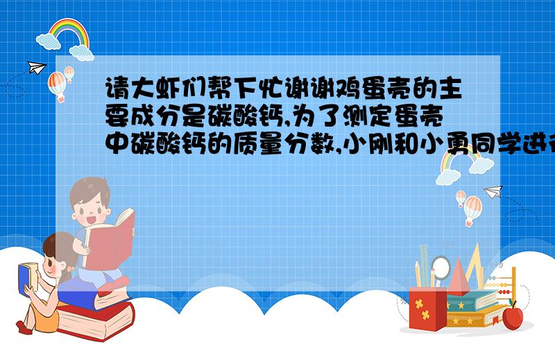 请大虾们帮下忙谢谢鸡蛋壳的主要成分是碳酸钙,为了测定蛋壳中碳酸钙的质量分数,小刚和小勇同学进行了实验：（1）他们将蛋壳洗