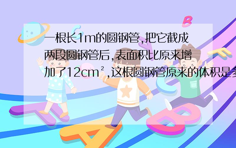 一根长1m的圆钢管,把它截成两段圆钢管后,表面积比原来增加了12cm²,这根圆钢管原来的体积是多少?