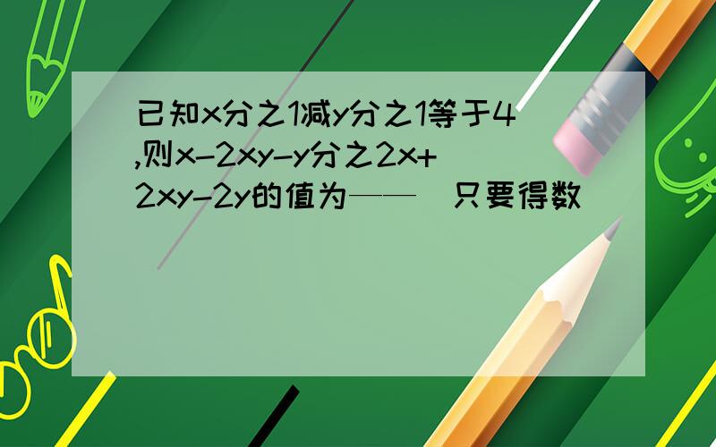 已知x分之1减y分之1等于4,则x-2xy-y分之2x+2xy-2y的值为——(只要得数)