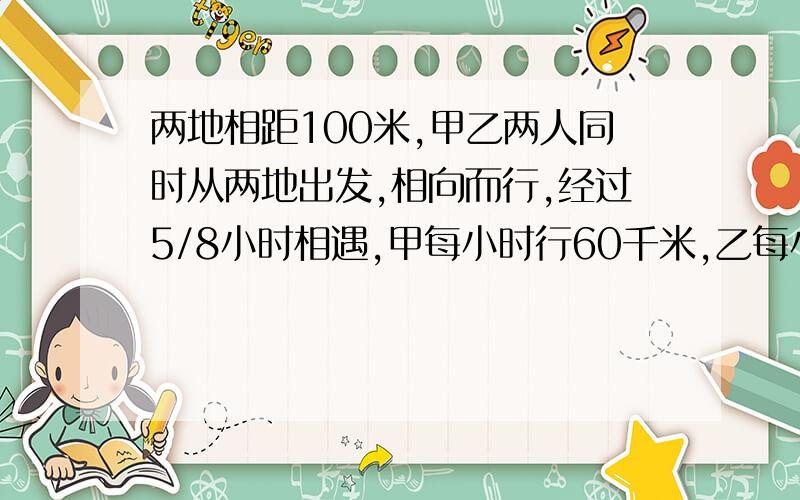 两地相距100米,甲乙两人同时从两地出发,相向而行,经过5/8小时相遇,甲每小时行60千米,乙每小时行多少千