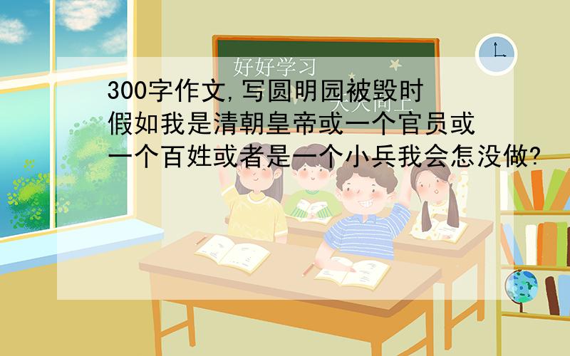 300字作文,写圆明园被毁时假如我是清朝皇帝或一个官员或一个百姓或者是一个小兵我会怎没做?