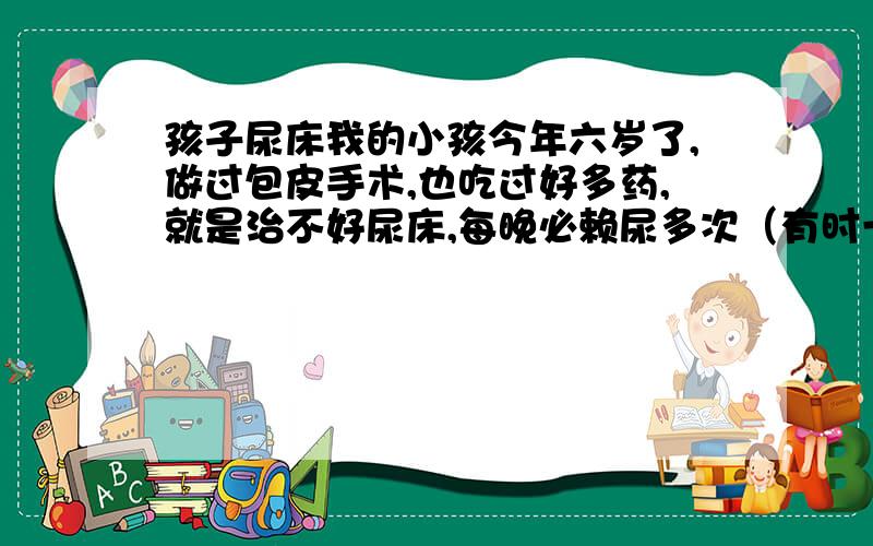 孩子尿床我的小孩今年六岁了,做过包皮手术,也吃过好多药,就是治不好尿床,每晚必赖尿多次（有时一小时一次）,白天则很正常,