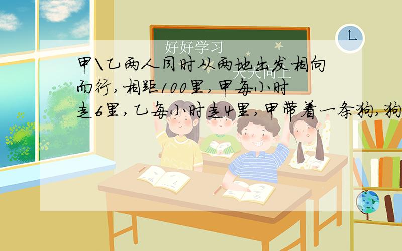 甲\乙两人同时从两地出发相向而行,相距100里,甲每小时走6里,乙每小时走4里,甲带着一条狗,狗每小时走10里,狗与甲同