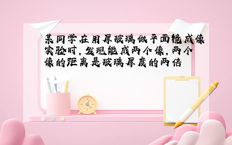 某同学在用厚玻璃做平面镜成像实验时,发现能成两个像,两个像的距离是玻璃厚度的两倍