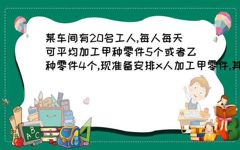 某车间有20名工人,每人每天可平均加工甲种零件5个或者乙种零件4个,现准备安排x人加工甲零件,其余的人加工乙种零件.且每