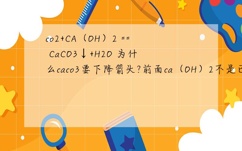 co2+CA（OH）2 == CaCO3↓+H2O 为什么caco3要下降箭头?前面ca（OH）2不是已经有固体了吗