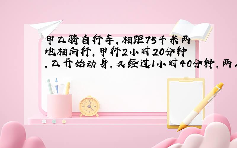 甲乙骑自行车,相距75千米两地相向行,甲行2小时20分钟,乙开始动身,又经过1小时40分钟,两人相能再相遇