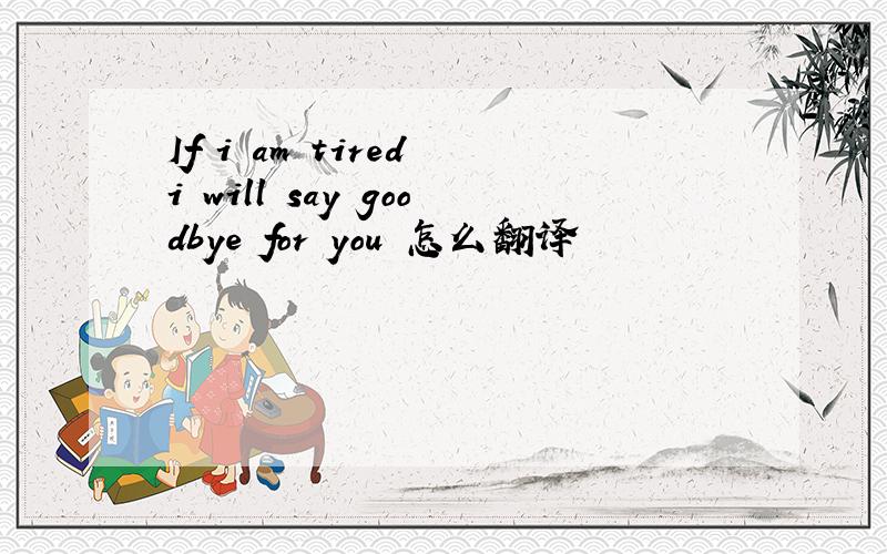 If i am tired i will say goodbye for you 怎么翻译