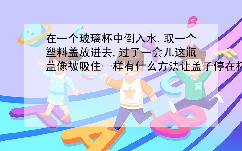 在一个玻璃杯中倒入水,取一个塑料盖放进去,过了一会儿这瓶盖像被吸住一样有什么方法让盖子停在杯子中央?