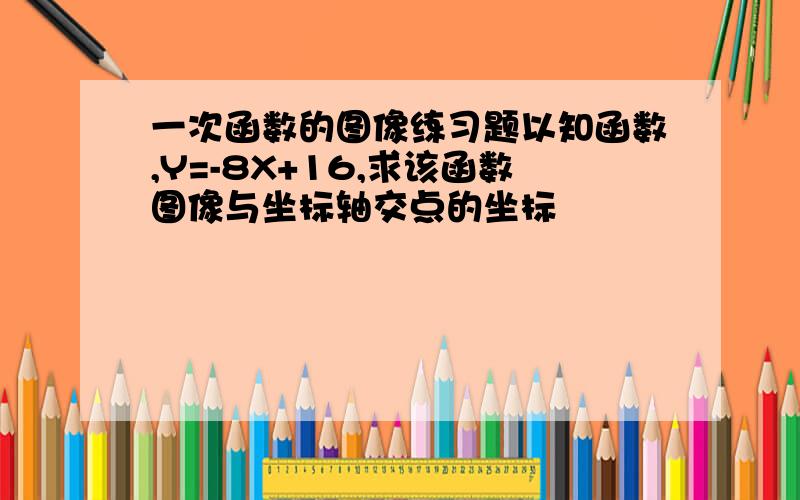 一次函数的图像练习题以知函数,Y=-8X+16,求该函数图像与坐标轴交点的坐标