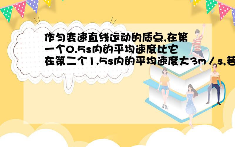 作匀变速直线运动的质点,在第一个0.5s内的平均速度比它在第二个1.5s内的平均速度大3m／s,若取质点运动