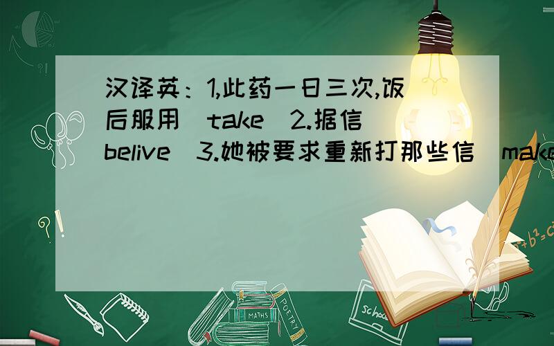 汉译英：1,此药一日三次,饭后服用（take）2.据信（belive）3.她被要求重新打那些信（make）4.我们好不费