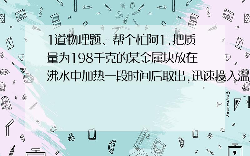 1道物理题、帮个忙阿1.把质量为198千克的某金属块放在沸水中加热一段时间后取出,迅速投入温度为10°C、质量为500克