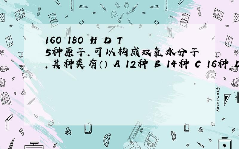 16O 18O H D T 5种原子,可以构成双氧水分子,其种类有（） A 12种 B 14种 C 16种 D 18种