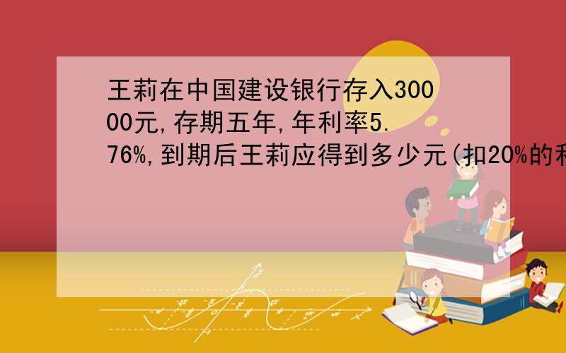 王莉在中国建设银行存入30000元,存期五年,年利率5.76%,到期后王莉应得到多少元(扣20%的利息税）