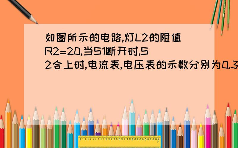 如图所示的电路,灯L2的阻值R2=20,当S1断开时,S2合上时,电流表,电压表的示数分别为0.3A和3v求电源电压,电