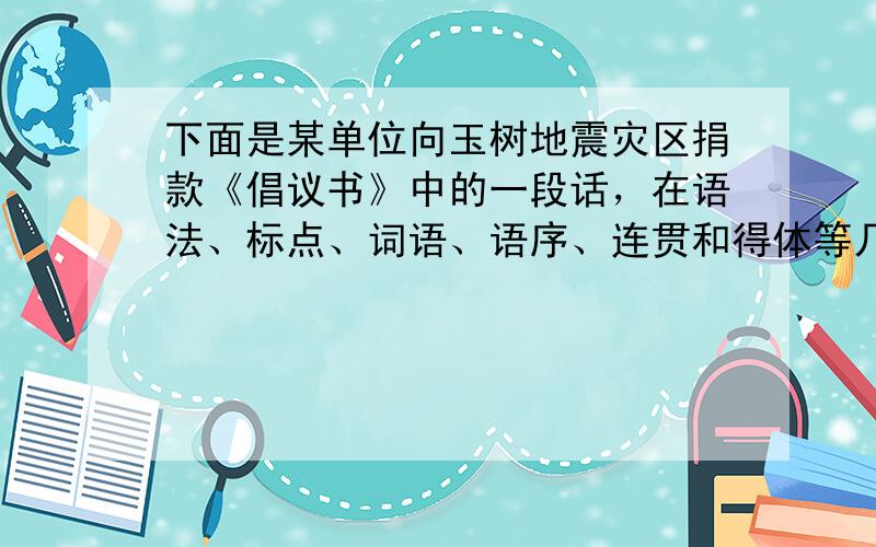 下面是某单位向玉树地震灾区捐款《倡议书》中的一段话，在语法、标点、词语、语序、连贯和得体等几个方面有毛病，清指出并加以修