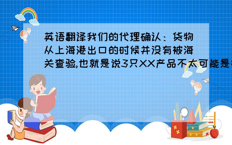 英语翻译我们的代理确认：货物从上海港出口的时候并没有被海关查验,也就是说3只XX产品不太可能是在中国丢失的.我想也许还有