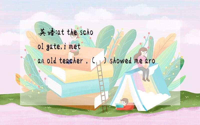 英语:at the school gate,i met an old teacher ,( )showed me aro