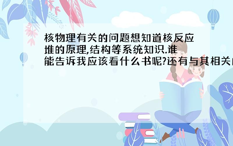 核物理有关的问题想知道核反应堆的原理,结构等系统知识.谁能告诉我应该看什么书呢?还有与其相关的核物理知识.谢谢