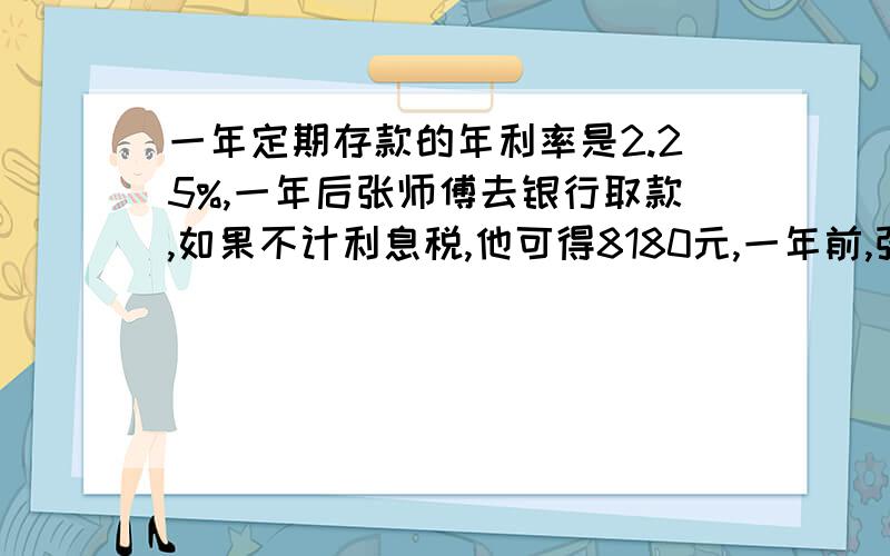 一年定期存款的年利率是2.25%,一年后张师傅去银行取款,如果不计利息税,他可得8180元,一年前,张师傅存