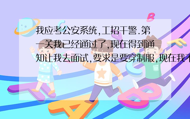 我应考公安系统,工招干警.第一关我已经通过了,现在得到通知让我去面试,要求是要穿制服,现在我不知道制服是什么含义,到底是