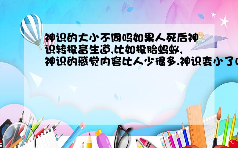 神识的大小不同吗如果人死后神识转投畜生道,比如投胎蚂蚁,神识的感觉内容比人少很多.神识变小了吗