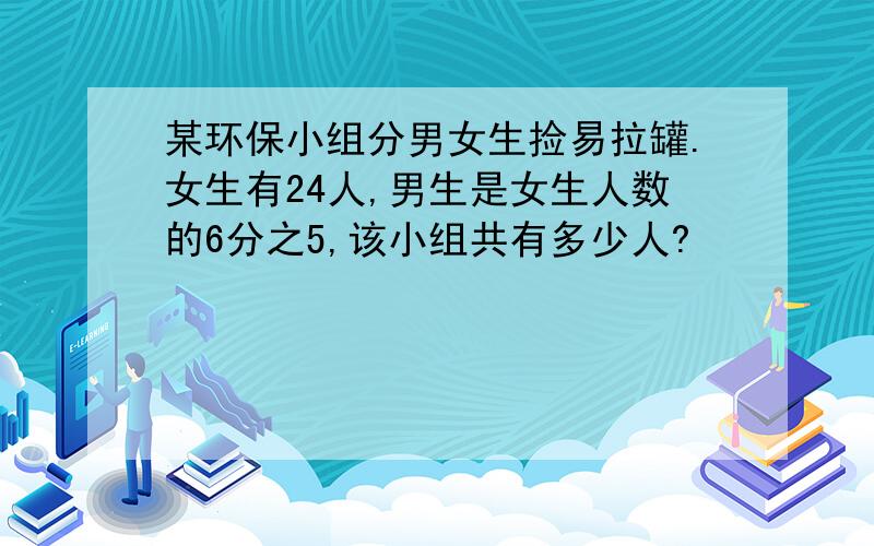 某环保小组分男女生捡易拉罐.女生有24人,男生是女生人数的6分之5,该小组共有多少人?