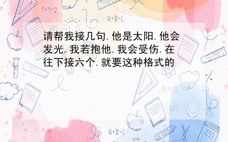 请帮我接几句.他是太阳.他会发光.我若抱他.我会受伤.在往下接六个.就要这种格式的