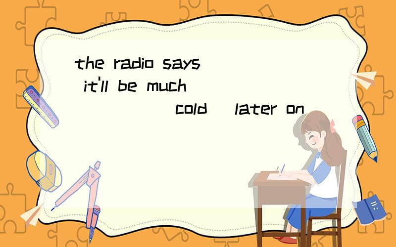 the radio says it'll be much ____(cold) later on