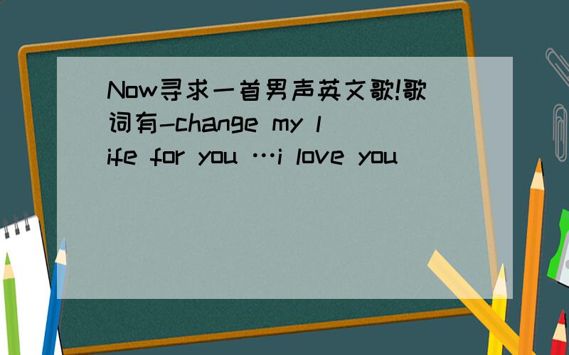 Now寻求一首男声英文歌!歌词有-change my life for you …i love you